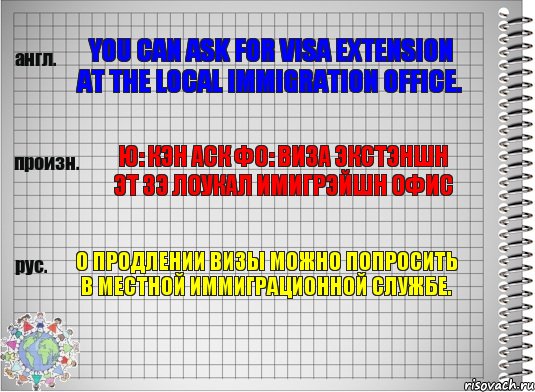 You can ask for visa extension at the local immigration office. ю: кэн аск фо: виза экстэншн эт зэ лоукал имигрэйшн офис О продлении визы можно попросить в местной иммиграционной службе.