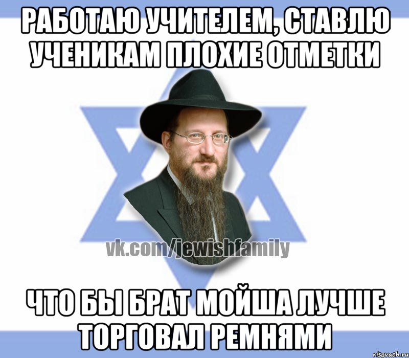 работаю учителем, ставлю ученикам плохие отметки что бы брат мойша лучше торговал ремнями