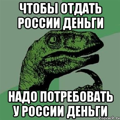 ЧТОБЫ ОТДАТЬ РОССИИ ДЕНЬГИ НАДО ПОТРЕБОВАТЬ У РОССИИ ДЕНЬГИ, Мем Филосораптор