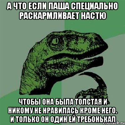 А что если Паша специально раскармливает настю чтобы она была толстая и никому не нравилась кроме него. и только он один ей требонькал, Мем Филосораптор