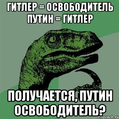 ГИТЛЕР = ОСВОБОДИТЕЛЬ ПУТИН = ГИТЛЕР ПОЛУЧАЕТСЯ, ПУТИН ОСВОБОДИТЕЛЬ?, Мем Филосораптор