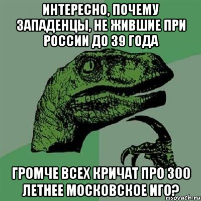 Интересно, почему западенцы, не жившие при россии до 39 года громче всех кричат про 300 летнее московское иго?, Мем Филосораптор