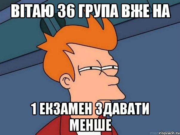 Вітаю 36 група вже на 1 екзамен здавати менше, Мем  Фрай (мне кажется или)