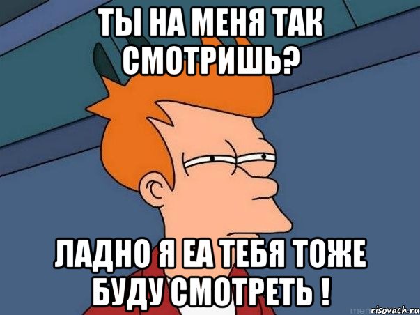 ТЫ НА МЕНЯ ТАК СМОТРИШЬ? Ладно я еа тебя тоже буду смотреть !, Мем  Фрай (мне кажется или)