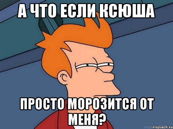 А что если Ксюша Просто морозится от меня?, Мем  Фрай (мне кажется или)