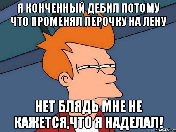 Я конченный дебил потому что променял Лерочку на Лену Нет блядь мне не кажется,что я наделал!, Мем  Фрай (мне кажется или)