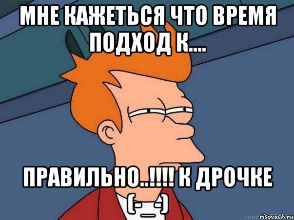 МНЕ КАЖЕТЬСЯ ЧТО ВРЕМЯ ПОДХОД К.... ПРАВИЛЬНО..!!!! К ДРОЧКЕ (-_-), Мем  Фрай (мне кажется или)