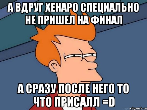 А вдруг Хенаро специально не пришел на финал а сразу после него то что присалл =D, Мем  Фрай (мне кажется или)