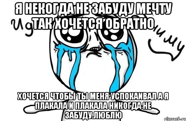 Я некогда не забуду Мечту так хочется обратно хочется чтобы ты меня успокаивал а я плакала и плакала никогда не забуду.Люблю, Мем Иди обниму