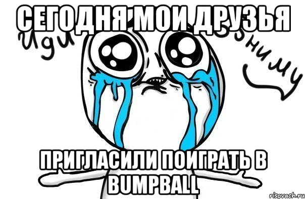 СЕГОДНЯ МОИ ДРУЗЬЯ ПРИГЛАСИЛИ ПОИГРАТЬ В BUMPBALL, Мем Иди обниму