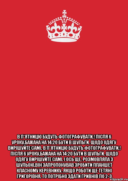  В п*ятницю будуть фотографувати.! Після 6 уроку,бажана на 14:20 бути в Шульги. Щодо одягу вирішуйте самі. В п*ятницю будуть фотографувати.! Після 6 уроку,бажана на 14:20 бути в Шульги. Щодо одягу вирішуйте самі. І ось ще. Розмовляла з Шульою,він запропонував зробити планшет класному керевнику. Якщо роботи ще Тетяні Григорівня, то потрібно здати гривнів по 2-3, Комикс Keep Calm 3