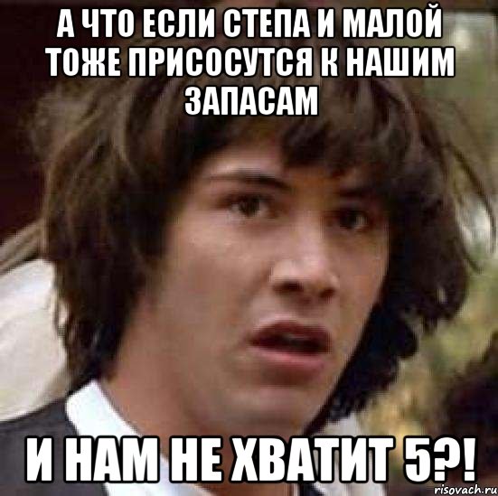 А что если Степа и Малой тоже присосутся к нашим запасам И нам не хватит 5?!, Мем А что если (Киану Ривз)