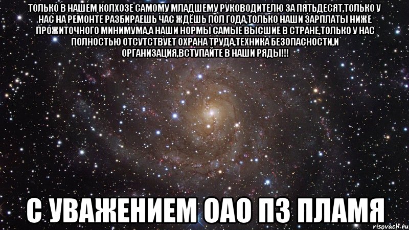 только в нашем колхозе самому младшему руководителю за пятьдесят,только у нас на ремонте разбираешь час ждёшь пол года,только наши зарплаты ниже прожиточного минимума,а наши нормы самые высшие в стране,только у нас полностью отсутствует охрана труда,техника безопасности,и организация,вступайте в наши ряды!!! С УВАЖЕНИЕМ ОАО ПЗ ПЛАМЯ, Мем  Космос (офигенно)