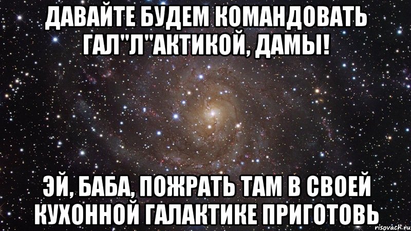 Давайте будем командовать гал"л"актикой, дамы! Эй, баба, пожрать там в своей кухонной галактике приготовь, Мем  Космос (офигенно)