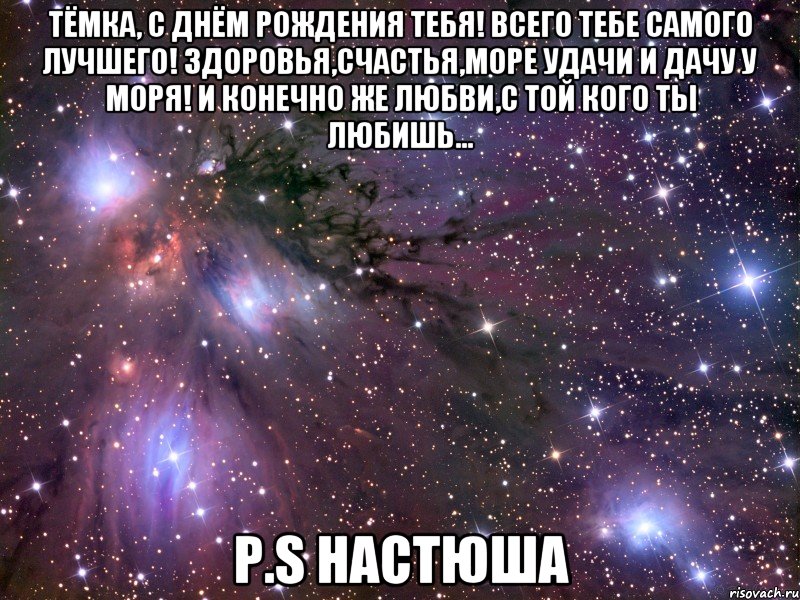 Тёмка, с Днём рождения тебя! Всего тебе самого лучшего! Здоровья,счастья,море удачи и дачу у моря! И конечно же любви,с той кого ты любишь... P.S Настюша, Мем Космос