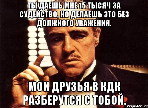 Ты даешь мне 15 тысяч за судейство, но делаешь это без должного уважения. Мои друзья в КДК разберутся с тобой., Мем крестный отец