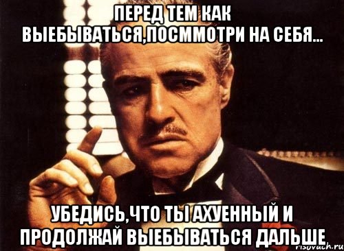 перед тем как выебываться,посммотри на себя... убедись,что ты ахуенный и продолжай выебываться дальше, Мем крестный отец