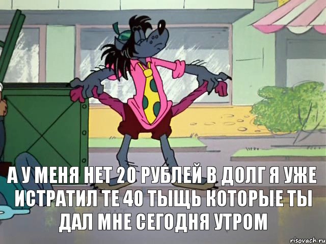 А у меня нет 20 рублей в долг я уже истратил те 40 тыщь которые ты дал мне сегодня утром