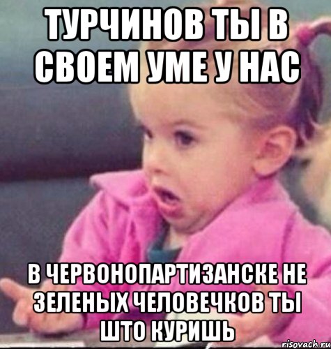 Турчинов ты в своем уме у нас В Червонопартизанске не зеленых человечков ты што куришь, Мем   Девочка возмущается