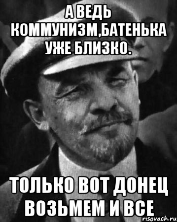 А ведь коммунизм,батенька уже близко. Только вот Донец возьмем и все, Мем ленин