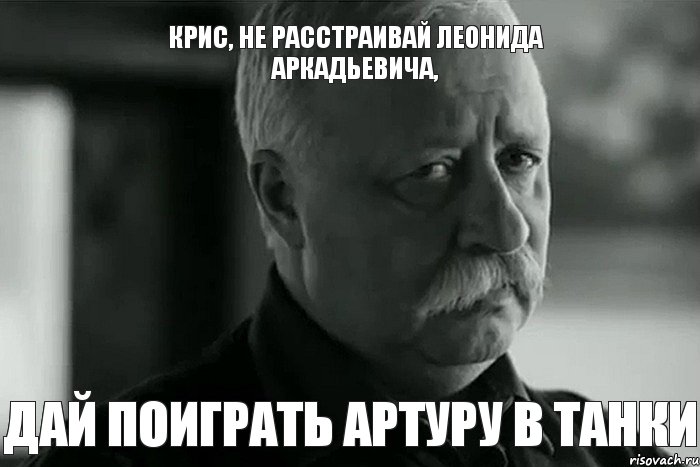 Крис, не расстраивай Леонида Аркадьевича, дай поиграть Артуру в танки, Мем Не расстраивай Леонида Аркадьевича