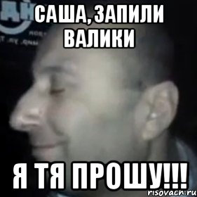 Саша, запили валики Я тя прошу!!!