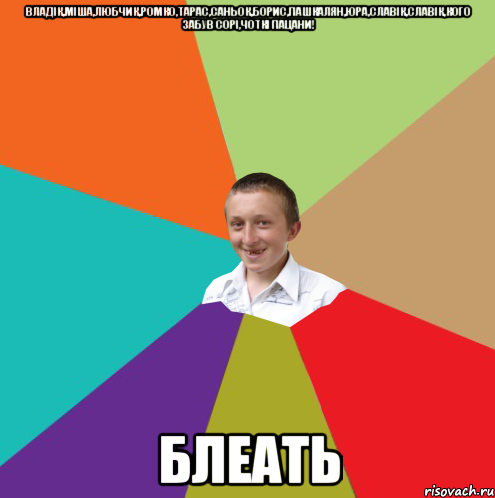 Владік,Міша,Любчик,Ромко,Тарас,Саньок,Борис,Пашкалян,Юра,Славік,Славік,кого забув сорі,чоткі пацани! БЛЕАТь, Мем  малый паца