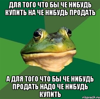 для того что бы че нибудь купить на че нибудь продать а для того что бы че нибудь продать надо че нибудь купить