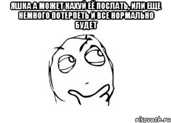 Яшка а может нахуй её послать, или еще немного потерпеть и все нормально будет , Мем Мне кажется или