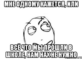 мне одному кажется, или всё что мы прошли в школе, нам нах не нужно, Мем Мне кажется или