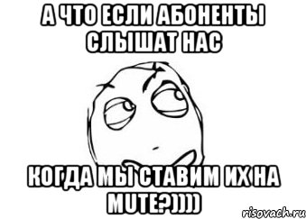 а что если абоненты слышат нас когда мы ставим их на MUTE?)))), Мем Мне кажется или