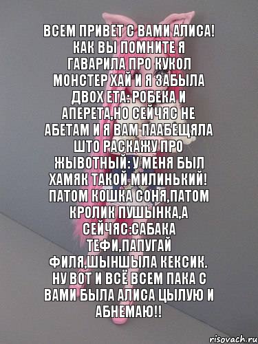 всем привет с вами Алиса! Как вы помните я гаварила про кукол монстер хай и я забыла двох ета: робека и аперета,но сейчяс не абетам и я вам паабещяла што раскажу про жывотный: у меня был хамяк такой милинький! Патом кошка Соня,патом кролик пушынка,а сейчяс:сабака Тефи,папугай Филя,шыншыла Кексик. Ну вот и всё всем пака с вами была Алиса цылую и абнемаю!!