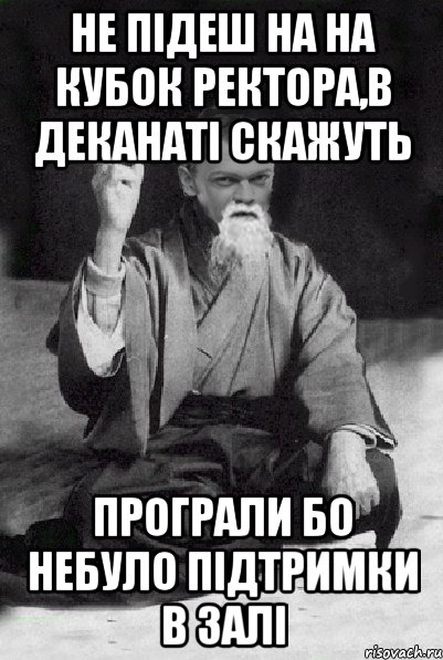 не підеш на на кубок ректора,в деканаті скажуть програли бо небуло підтримки в залі