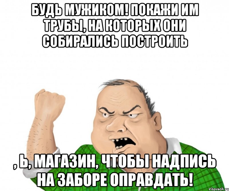 Будь мужиком! Покажи им трубы, на которых они собирались построить , Ь, магазин, чтобы надпись на заборе оправдать!, Мем мужик