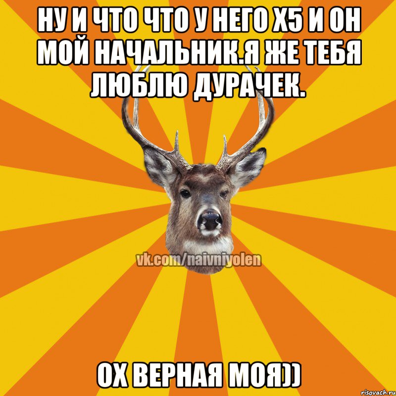 ну и что что у него Х5 и он мой начальник.Я же тебя люблю дурачек. Ох верная моя))