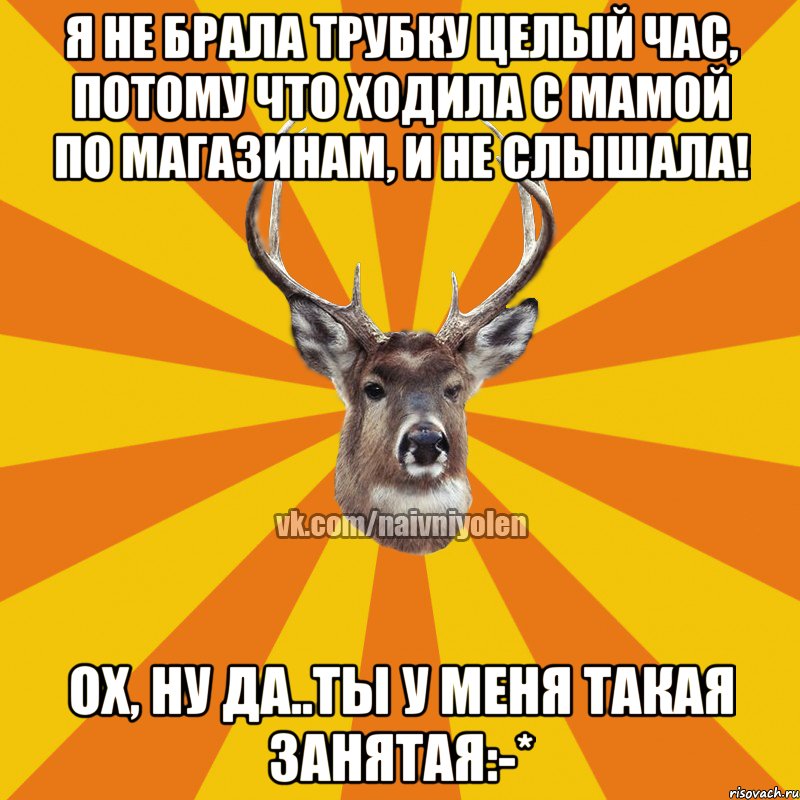 Я не брала трубку целый час, потому что ходила с мамой по магазинам, и не слышала! Ох, ну да..ты у меня такая занятая:-*