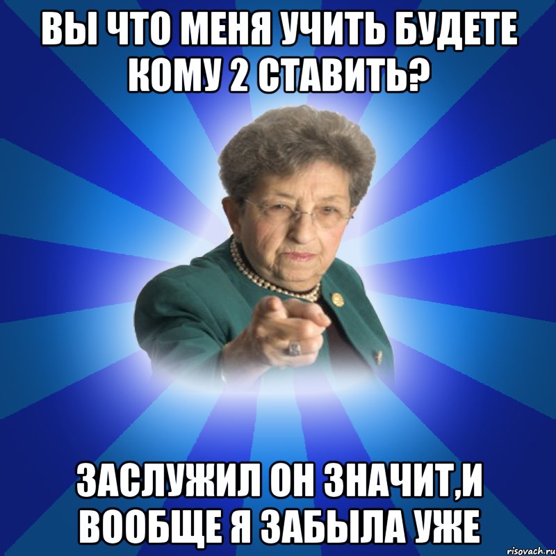 Вы что меня учить будете кому 2 ставить? Заслужил он значит,и вообще я забыла уже, Мем Наталья Ивановна