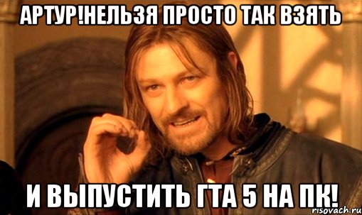 АРТУР!НЕЛЬЗЯ ПРОСТО ТАК ВЗЯТЬ И ВЫПУСТИТЬ ГТА 5 НА ПК!, Мем Нельзя просто так взять и (Боромир мем)