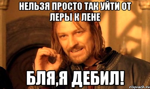 Нельзя просто так уйти от Леры к Лене Бля,я дебил!, Мем Нельзя просто так взять и (Боромир мем)