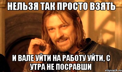 нельзя так просто взять и Вале уйти на работу уйти, с утра не посравши, Мем Нельзя просто так взять и (Боромир мем)