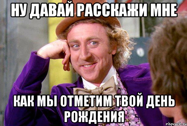 НУ ДАВАЙ РАССКАЖИ МНЕ КАК МЫ ОТМЕТИМ ТВОЙ ДЕНЬ РОЖДЕНИЯ, Мем Ну давай расскажи (Вилли Вонка)