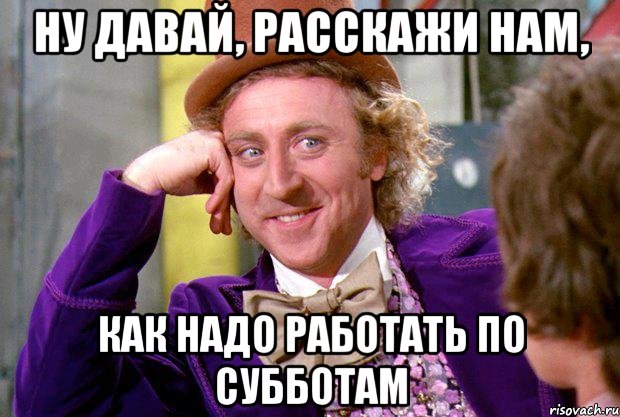 ну давай, расскажи нам, как надо работать по субботам, Мем Ну давай расскажи (Вилли Вонка)