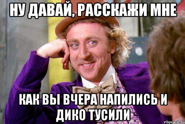 Ну давай, расскажи мне Как вы вчера напились и дико тусили, Мем Ну давай расскажи (Вилли Вонка)