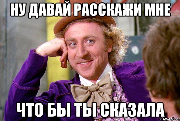 Ну давай расскажи мне Что бы ты сказала, Мем Ну давай расскажи (Вилли Вонка)