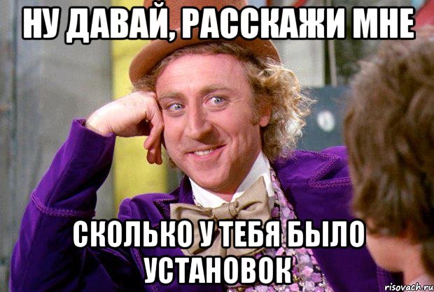 НУ ДАВАЙ, РАССКАЖИ МНЕ СКОЛЬКО У ТЕБЯ БЫЛО УСТАНОВОК, Мем Ну давай расскажи (Вилли Вонка)