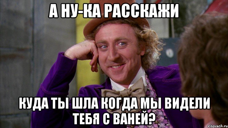 А ну-ка расскажи Куда ты шла когда мы видели тебя с Ваней?, Мем Ну давай расскажи (Вилли Вонка)