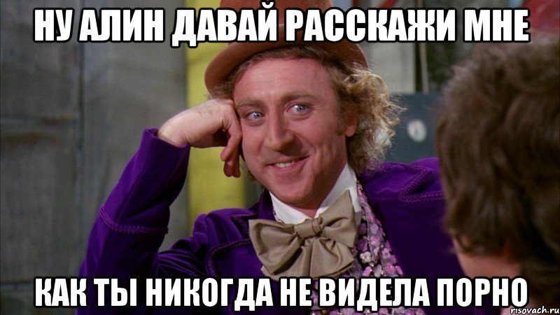 ну Алин давай расскажи мне как ты никогда не видела порно, Мем Ну давай расскажи (Вилли Вонка)