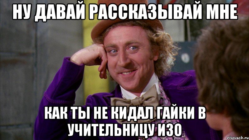 Ну давай рассказывай мне как ты не кидал гайки в учительницу Изо, Мем Ну давай расскажи (Вилли Вонка)