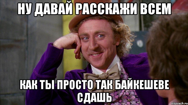 ну давай расскажи всем как ты просто так Байкешеве сдашь, Мем Ну давай расскажи (Вилли Вонка)