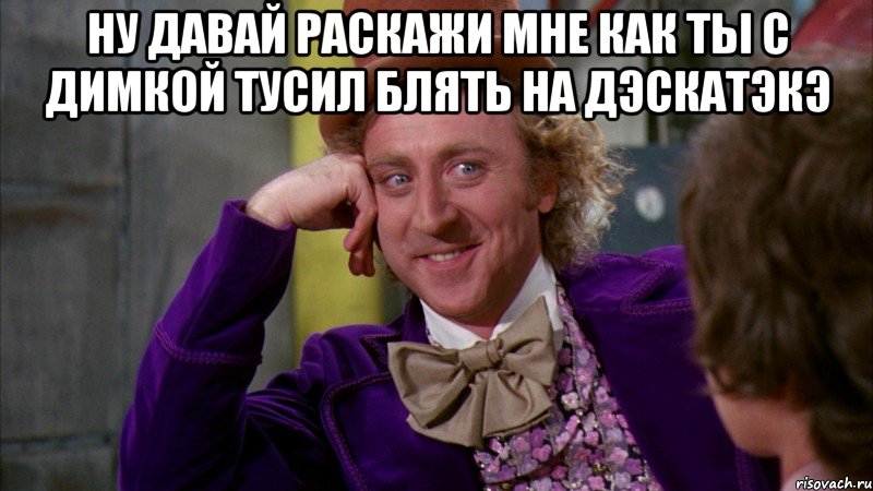 НУ ДАВАЙ РАСКАЖИ МНЕ КАК ТЫ С ДИМКОЙ ТУСИЛ БЛЯТЬ НА ДЭСКАТЭКЭ , Мем Ну давай расскажи (Вилли Вонка)